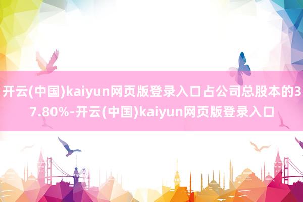 开云(中国)kaiyun网页版登录入口占公司总股本的37.80%-开云(中国)kaiyun网页版登录入口