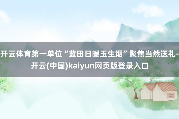 开云体育第一单位“蓝田日暖玉生烟”聚焦当然送礼-开云(中国)kaiyun网页版登录入口