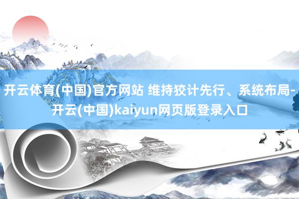 开云体育(中国)官方网站 维持狡计先行、系统布局-开云(中国)kaiyun网页版登录入口