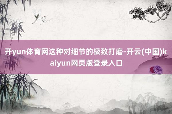 开yun体育网这种对细节的极致打磨-开云(中国)kaiyun网页版登录入口