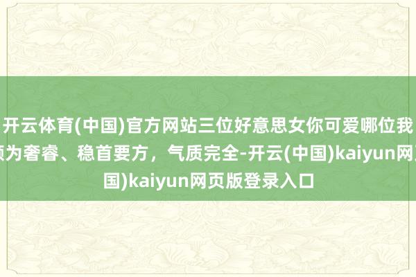 开云体育(中国)官方网站三位好意思女你可爱哪位我看中右边，颇为奢睿、稳首要方，气质完全-开云(中国)kaiyun网页版登录入口