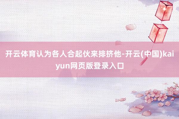 开云体育认为各人合起伙来排挤他-开云(中国)kaiyun网页版登录入口