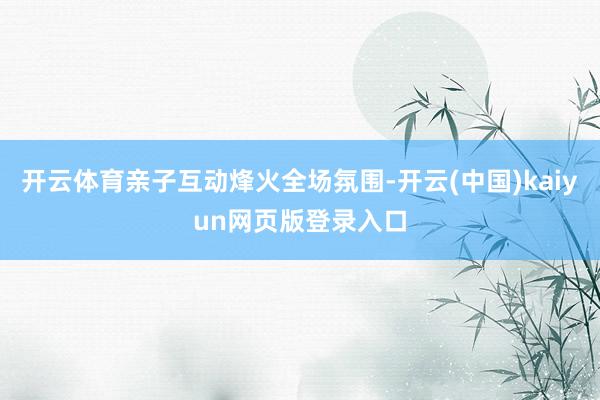 开云体育亲子互动烽火全场氛围-开云(中国)kaiyun网页版登录入口