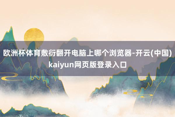 欧洲杯体育敷衍翻开电脑上哪个浏览器-开云(中国)kaiyun网页版登录入口