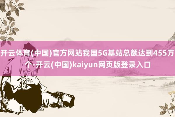 开云体育(中国)官方网站我国5G基站总额达到455万个-开云(中国)kaiyun网页版登录入口