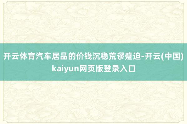 开云体育汽车居品的价钱沉稳荒谬蹙迫-开云(中国)kaiyun网页版登录入口