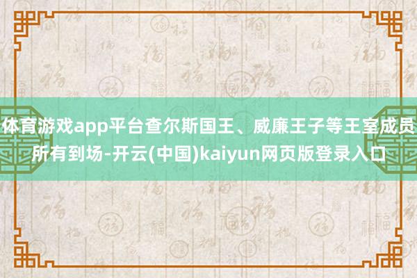 体育游戏app平台查尔斯国王、威廉王子等王室成员所有到场-开云(中国)kaiyun网页版登录入口