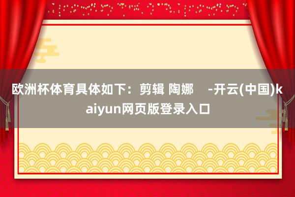 欧洲杯体育具体如下：剪辑 陶娜    -开云(中国)kaiyun网页版登录入口