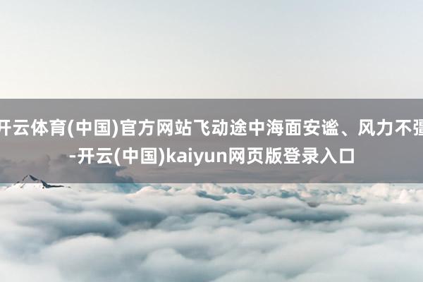 开云体育(中国)官方网站飞动途中海面安谧、风力不彊-开云(中国)kaiyun网页版登录入口