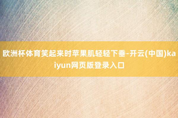 欧洲杯体育笑起来时苹果肌轻轻下垂-开云(中国)kaiyun网页版登录入口