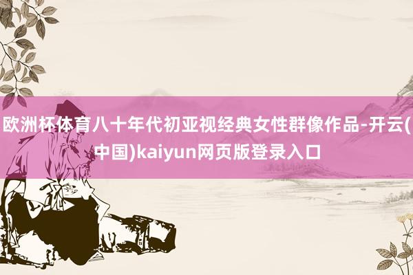 欧洲杯体育八十年代初亚视经典女性群像作品-开云(中国)kaiyun网页版登录入口