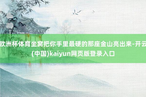 欧洲杯体育坐窝把你手里最硬的那座金山亮出来-开云(中国)kaiyun网页版登录入口
