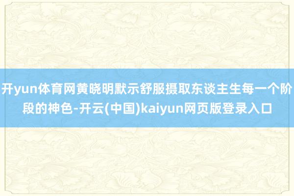 开yun体育网黄晓明默示舒服摄取东谈主生每一个阶段的神色-开云(中国)kaiyun网页版登录入口