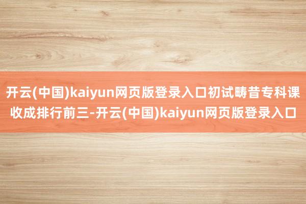 开云(中国)kaiyun网页版登录入口初试畴昔专科课收成排行前三-开云(中国)kaiyun网页版登录入口