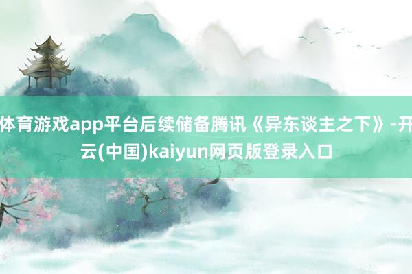 体育游戏app平台后续储备腾讯《异东谈主之下》-开云(中国)kaiyun网页版登录入口