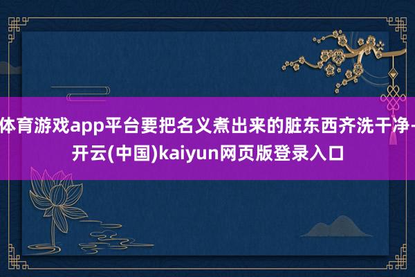 体育游戏app平台要把名义煮出来的脏东西齐洗干净-开云(中国)kaiyun网页版登录入口