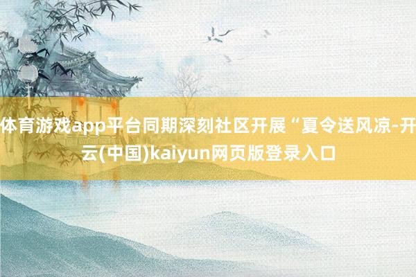 体育游戏app平台同期深刻社区开展“夏令送风凉-开云(中国)kaiyun网页版登录入口