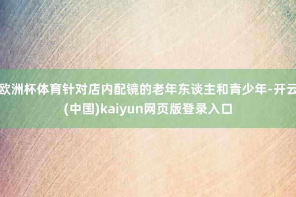 欧洲杯体育针对店内配镜的老年东谈主和青少年-开云(中国)kaiyun网页版登录入口