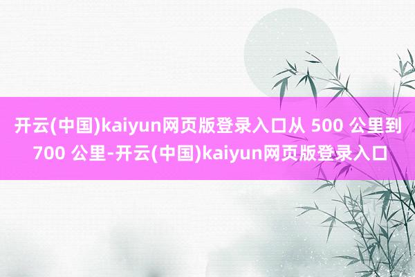 开云(中国)kaiyun网页版登录入口从 500 公里到 700 公里-开云(中国)kaiyun网页版登录入口