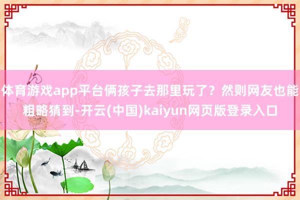 体育游戏app平台俩孩子去那里玩了？然则网友也能粗略猜到-开云(中国)kaiyun网页版登录入口