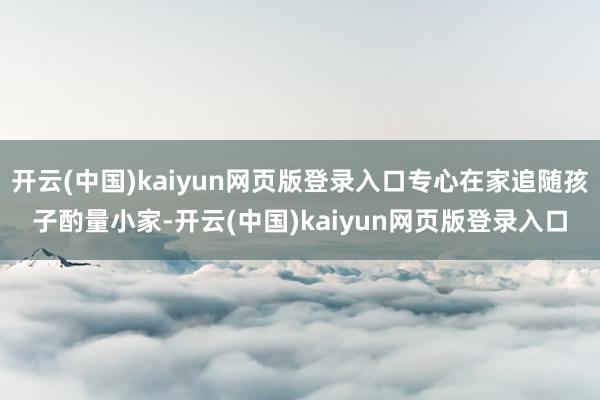 开云(中国)kaiyun网页版登录入口专心在家追随孩子酌量小家-开云(中国)kaiyun网页版登录入口