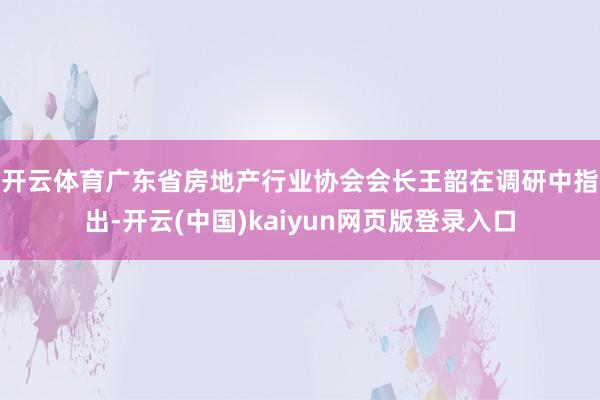 开云体育　　广东省房地产行业协会会长王韶在调研中指出-开云(中国)kaiyun网页版登录入口