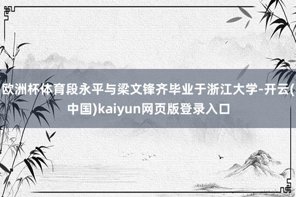 欧洲杯体育段永平与梁文锋齐毕业于浙江大学-开云(中国)kaiyun网页版登录入口