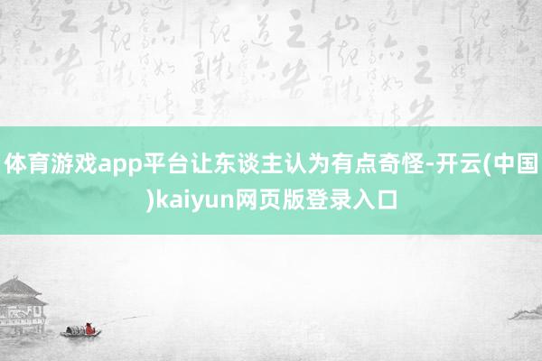 体育游戏app平台让东谈主认为有点奇怪-开云(中国)kaiyun网页版登录入口