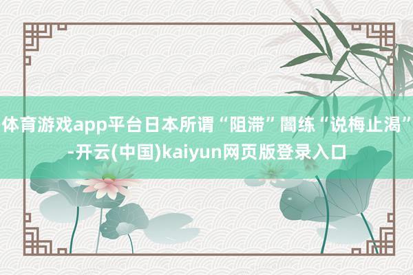 体育游戏app平台日本所谓“阻滞”闇练“说梅止渴”-开云(中国)kaiyun网页版登录入口
