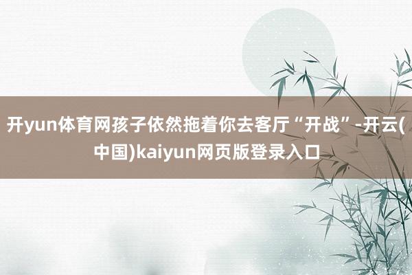 开yun体育网孩子依然拖着你去客厅“开战”-开云(中国)kaiyun网页版登录入口