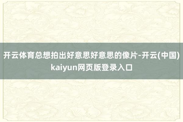开云体育总想拍出好意思好意思的像片-开云(中国)kaiyun网页版登录入口