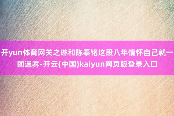 开yun体育网关之琳和陈泰铭这段八年情怀自己就一团迷雾-开云(中国)kaiyun网页版登录入口