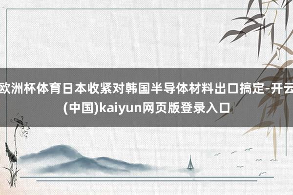 欧洲杯体育日本收紧对韩国半导体材料出口搞定-开云(中国)kaiyun网页版登录入口