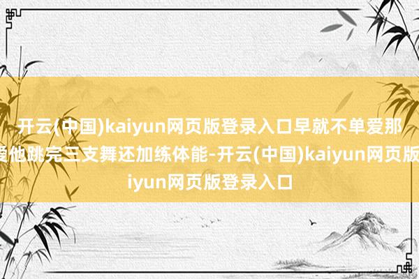 开云(中国)kaiyun网页版登录入口早就不单爱那张脸——爱他跳完三支舞还加练体能-开云(中国)kaiyun网页版登录入口