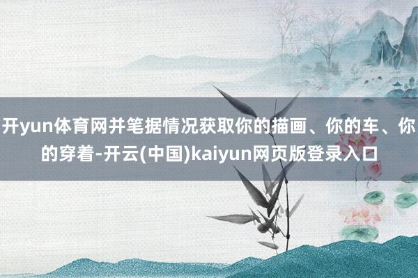 开yun体育网并笔据情况获取你的描画、你的车、你的穿着-开云(中国)kaiyun网页版登录入口