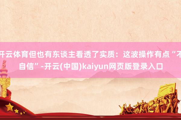 开云体育但也有东谈主看透了实质:这波操作有点“不自信”-开云(中国)kaiyun网页版登录入口