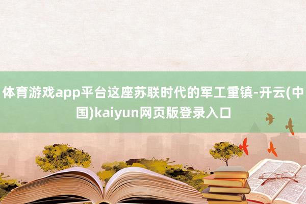 体育游戏app平台这座苏联时代的军工重镇-开云(中国)kaiyun网页版登录入口