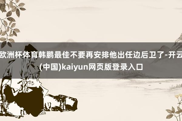 欧洲杯体育韩鹏最佳不要再安排他出任边后卫了-开云(中国)kaiyun网页版登录入口