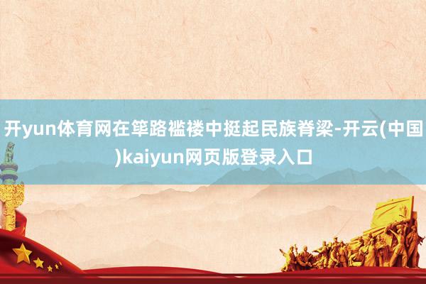 开yun体育网在筚路褴褛中挺起民族脊梁-开云(中国)kaiyun网页版登录入口