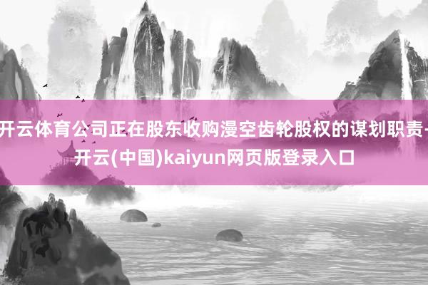 开云体育公司正在股东收购漫空齿轮股权的谋划职责-开云(中国)kaiyun网页版登录入口