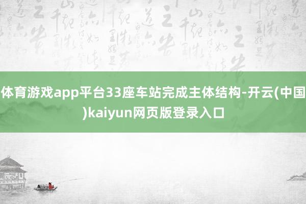 体育游戏app平台33座车站完成主体结构-开云(中国)kaiyun网页版登录入口