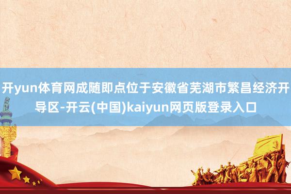 开yun体育网成随即点位于安徽省芜湖市繁昌经济开导区-开云(中国)kaiyun网页版登录入口