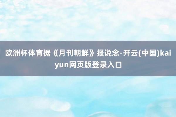 欧洲杯体育据《月刊朝鲜》报说念-开云(中国)kaiyun网页版登录入口