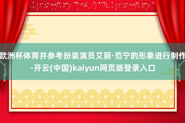 欧洲杯体育并参考扮装演员艾丽·范宁的形象进行制作-开云(中国)kaiyun网页版登录入口
