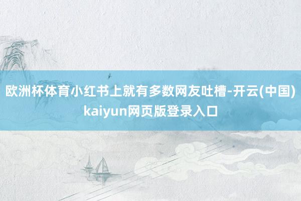 欧洲杯体育小红书上就有多数网友吐槽-开云(中国)kaiyun网页版登录入口