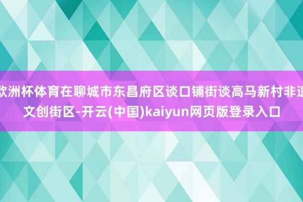 欧洲杯体育在聊城市东昌府区谈口铺街谈高马新村非遗文创街区-开云(中国)kaiyun网页版登录入口