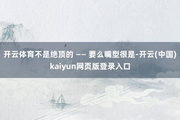 开云体育不是绝顶的 —— 要么嘴型很是-开云(中国)kaiyun网页版登录入口