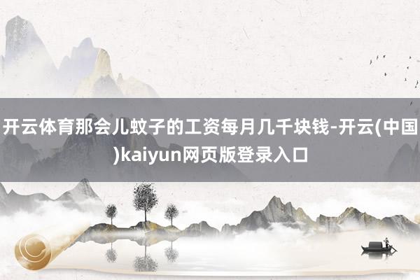 开云体育那会儿蚊子的工资每月几千块钱-开云(中国)kaiyun网页版登录入口