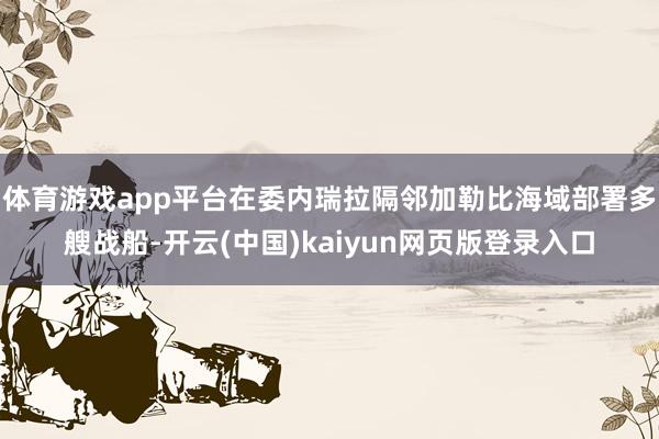 体育游戏app平台在委内瑞拉隔邻加勒比海域部署多艘战船-开云(中国)kaiyun网页版登录入口