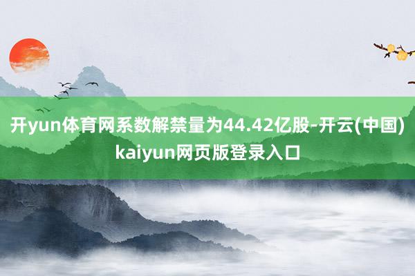开yun体育网系数解禁量为44.42亿股-开云(中国)kaiyun网页版登录入口